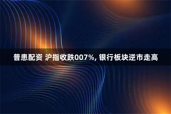 普患配资 沪指收跌007%, 银行板块逆市走高