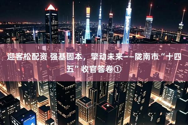 迎客松配资 强基固本，擎动未来——陇南市“十四五”收官答卷①