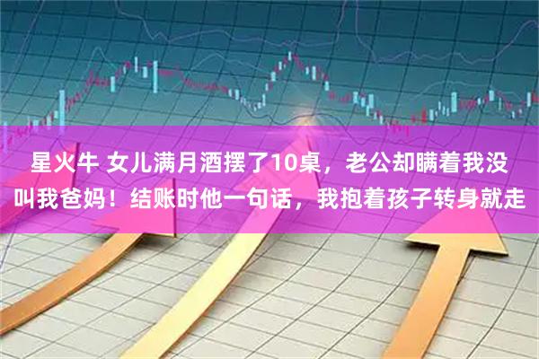 星火牛 女儿满月酒摆了10桌，老公却瞒着我没叫我爸妈！结账时他一句话，我抱着孩子转身就走