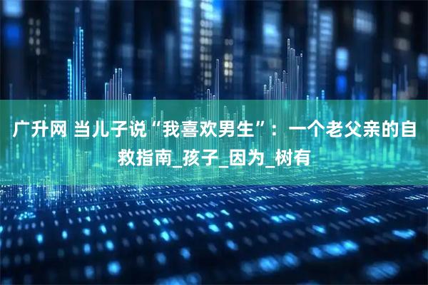 广升网 当儿子说“我喜欢男生”:一个老父亲的自救指南_孩子_因为_树有