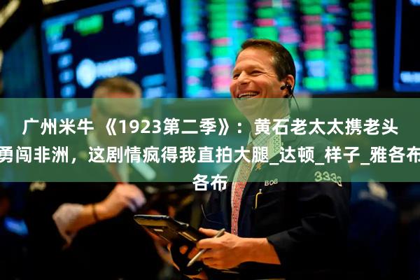 广州米牛 《1923第二季》:黄石老太太携老头勇闯非洲,这剧情疯得我直拍大腿_达顿_样子_雅各布