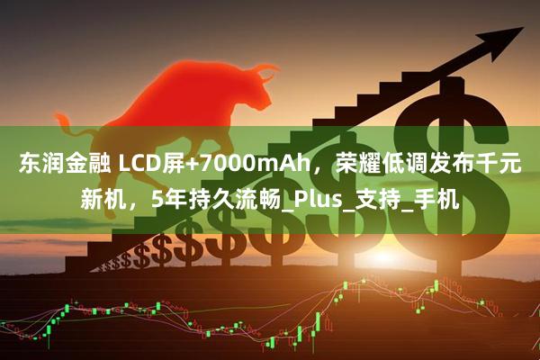 东润金融 LCD屏+7000mAh,荣耀低调发布千元新机,5年持久流畅_Plus_支持_手机