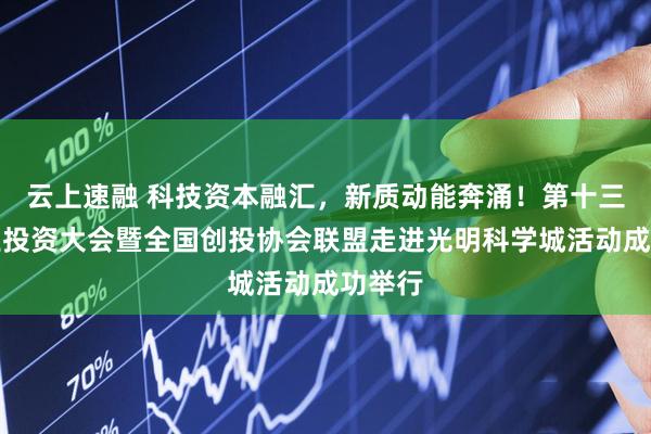 云上速融 科技资本融汇，新质动能奔涌！第十三届创业投资大会暨全国创投协会联盟走进光明科学城活动成功举行