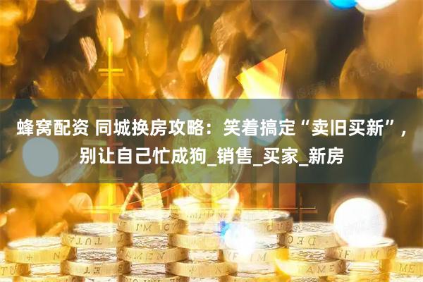 蜂窝配资 同城换房攻略：笑着搞定“卖旧买新”，别让自己忙成狗_销售_买家_新房