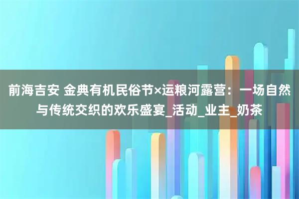 前海吉安 金典有机民俗节×运粮河露营：一场自然与传统交织的欢乐盛宴_活动_业主_奶茶
