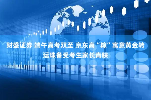 财盛证券 端午高考双至 京东高“粽”寓意黄金转运珠备受考生家长青睐