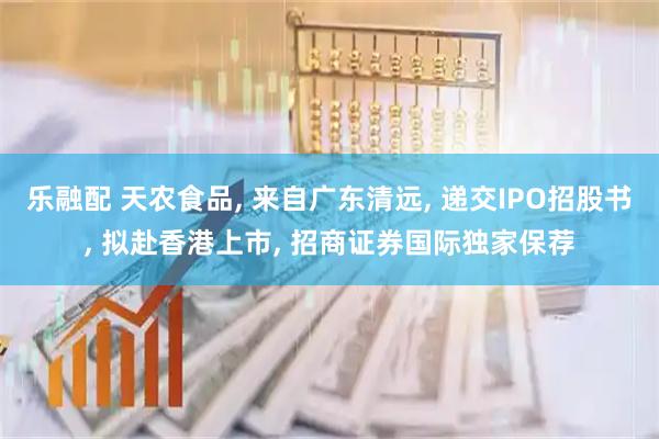 乐融配 天农食品, 来自广东清远, 递交IPO招股书, 拟赴香港上市, 招商证券国际独家保荐
