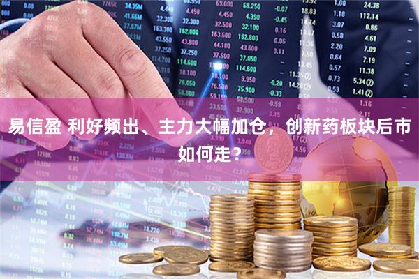 易信盈 利好频出、主力大幅加仓,创新药板块后市如何走?