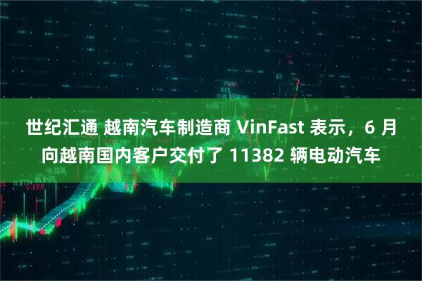 世纪汇通 越南汽车制造商 VinFast 表示，6 月向越南国内客户交付了 11382 辆电动汽车