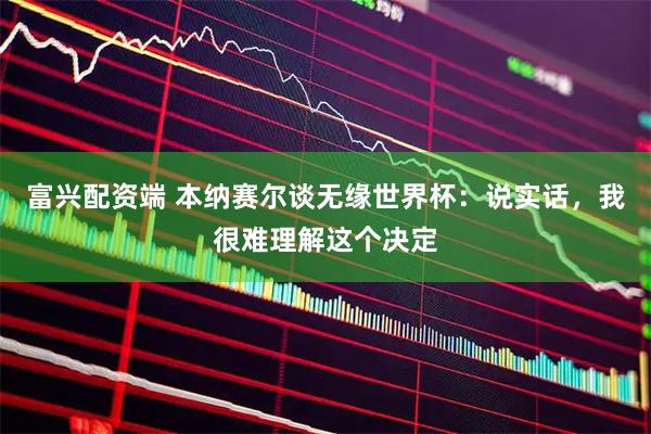 富兴配资端 本纳赛尔谈无缘世界杯：说实话，我很难理解这个决定