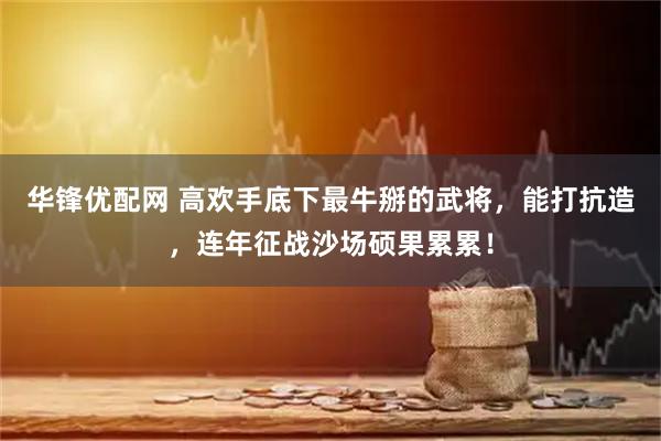 华锋优配网 高欢手底下最牛掰的武将，能打抗造，连年征战沙场硕果累累！