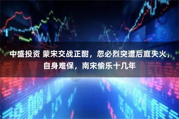 中盛投资 蒙宋交战正酣，忽必烈突遭后庭失火，自身难保，南宋偷乐十几年