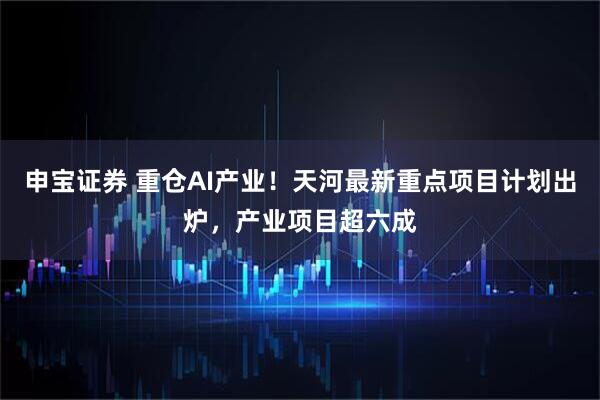 申宝证券 重仓AI产业!天河最新重点项目计划出炉,产业项目超六成