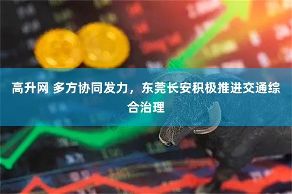 高升网 多方协同发力，东莞长安积极推进交通综合治理