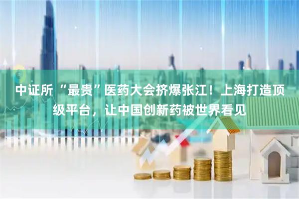 中证所 “最贵”医药大会挤爆张江！上海打造顶级平台，让中国创新药被世界看见
