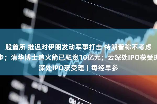 股鑫所 推迟对伊朗发动军事打击 特朗普称不考虑作出任何让步;清华博士造火箭已融资10亿元;云深处IPO获受理丨每经早参