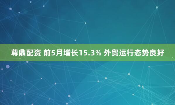 尊鼎配资 前5月增长15.3% 外贸运行态势良好