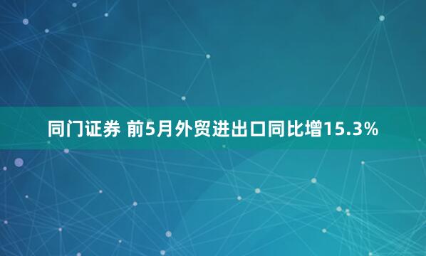 同门证券 前5月外贸进出口同比增15.3%