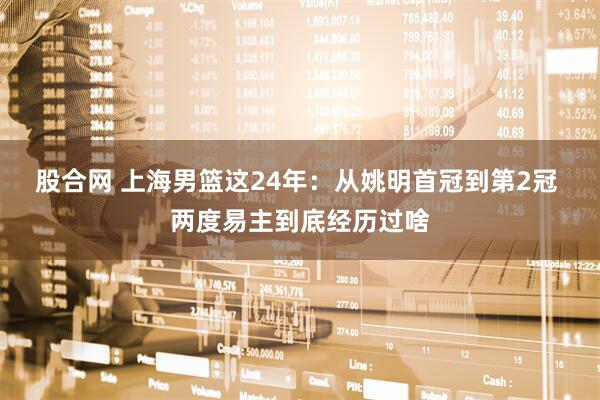 股合网 上海男篮这24年：从姚明首冠到第2冠 两度易主到底经历过啥