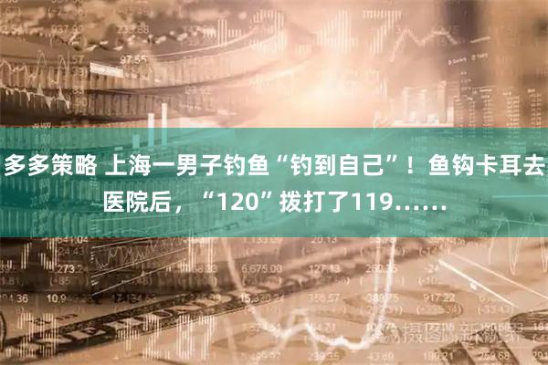 多多策略 上海一男子钓鱼“钓到自己”!鱼钩卡耳去医院后,“120”拨打了119……