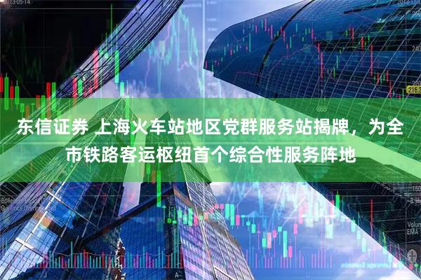东信证券 上海火车站地区党群服务站揭牌,为全市铁路客运枢纽首个综合性服务阵地