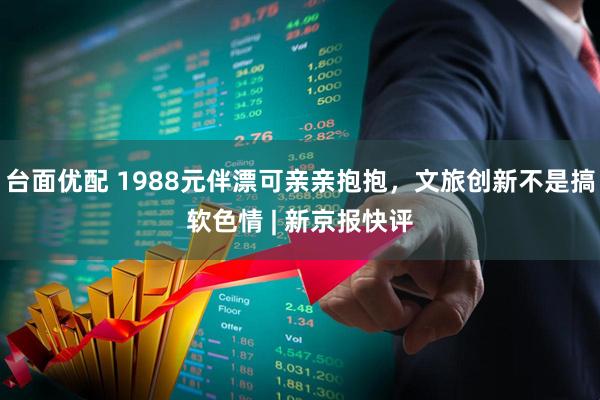 台面优配 1988元伴漂可亲亲抱抱，文旅创新不是搞软色情 | 新京报快评