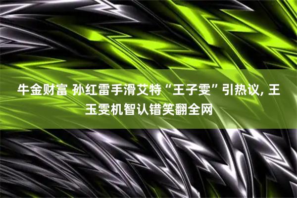 牛金财富 孙红雷手滑艾特“王子雯”引热议, 王玉雯机智认错笑翻全网