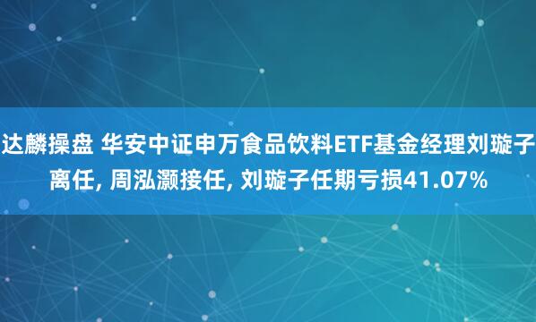 达麟操盘 华安中证申万食品饮料ETF基金经理刘璇子离任, 周泓灏接任, 刘璇子任期亏损41.07%
