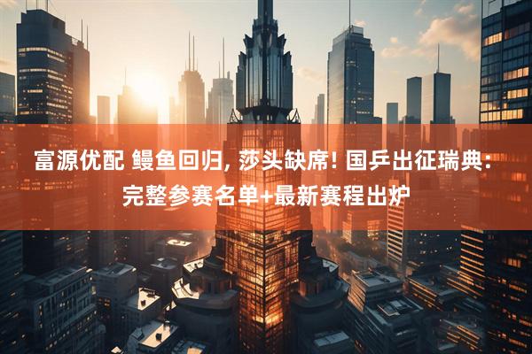 富源优配 鳗鱼回归, 莎头缺席! 国乒出征瑞典: 完整参赛名单+最新赛程出炉