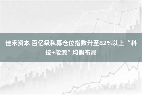 佳禾资本 百亿级私募仓位指数升至82%以上 “科技+能源”均衡布局